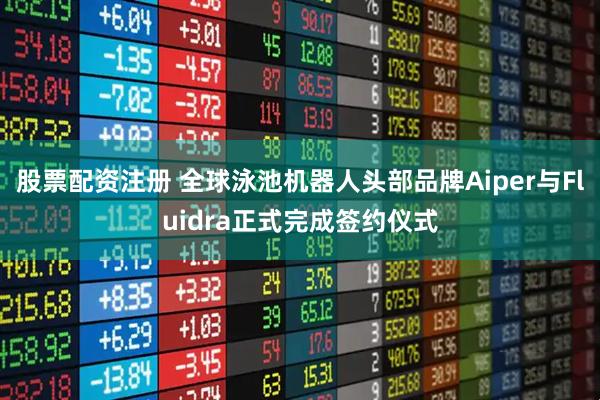 股票配资注册 全球泳池机器人头部品牌Aiper与Fluidra正式完成签约仪式