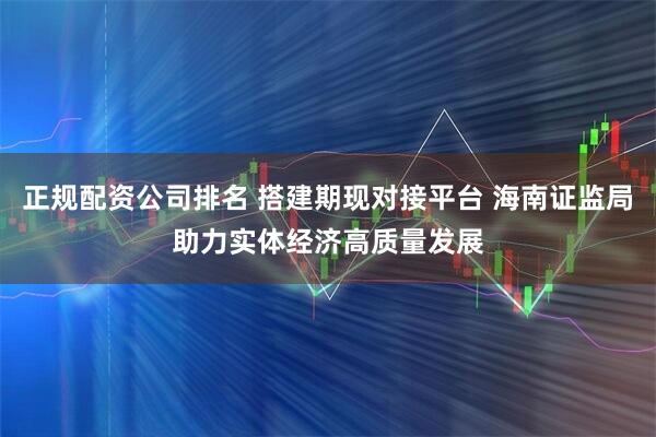 正规配资公司排名 搭建期现对接平台 海南证监局助力实体经济高质量发展