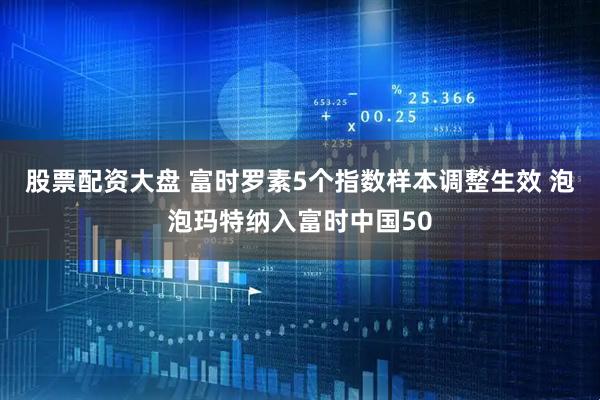 股票配资大盘 富时罗素5个指数样本调整生效 泡泡玛特纳入富时中国50