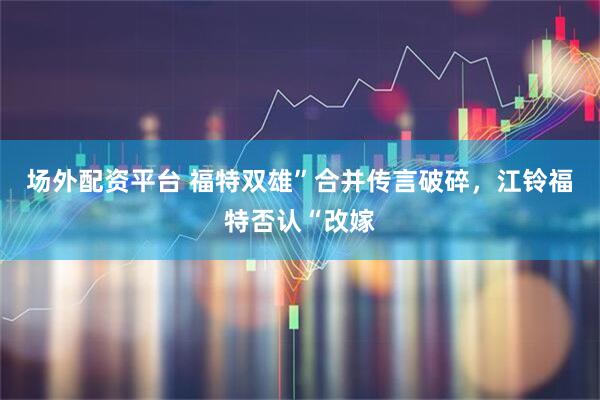 场外配资平台 福特双雄”合并传言破碎，江铃福特否认“改嫁
