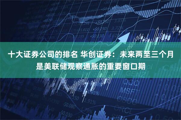 十大证券公司的排名 华创证券：未来两至三个月是美联储观察通胀的重要窗口期