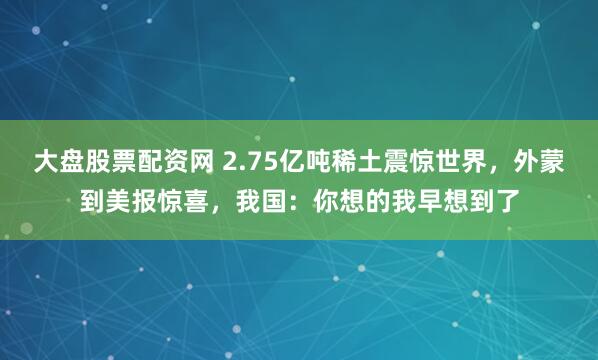 大盘股票配资网 2.75亿吨稀土震惊世界，外蒙到美报惊喜，我国：你想的我早想到了