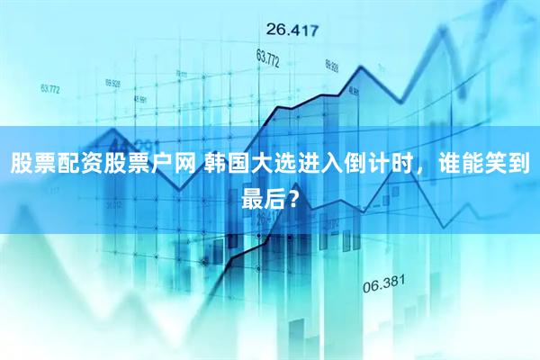 股票配资股票户网 韩国大选进入倒计时，谁能笑到最后？