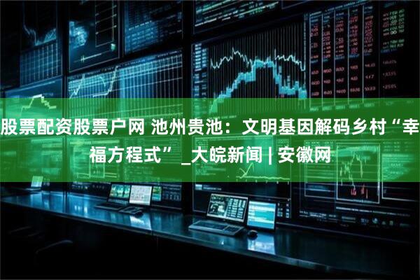 股票配资股票户网 池州贵池：文明基因解码乡村“幸福方程式” _大皖新闻 | 安徽网