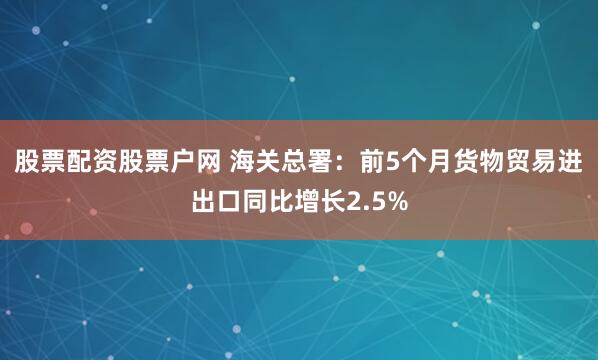 股票配资股票户网 海关总署：前5个月货物贸易进出口同比增长2.5%