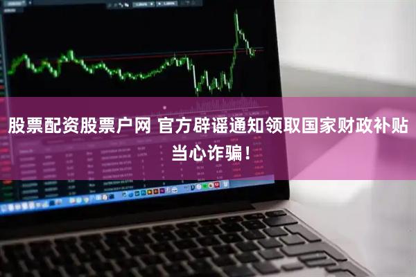 股票配资股票户网 官方辟谣通知领取国家财政补贴 当心诈骗！