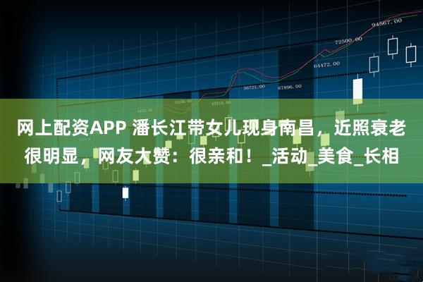 网上配资APP 潘长江带女儿现身南昌，近照衰老很明显，网友大赞：很亲和！_活动_美食_长相
