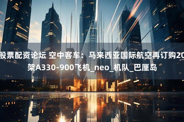 股票配资论坛 空中客车：马来西亚国际航空再订购20架A330-900飞机_neo_机队_巴厘岛