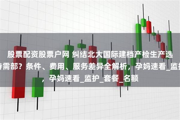 股票配资股票户网 纠结北大国际建档产检生产选普通部还是特需部？条件、费用、服务差异全解析，孕妈速看_监护_套餐_名额