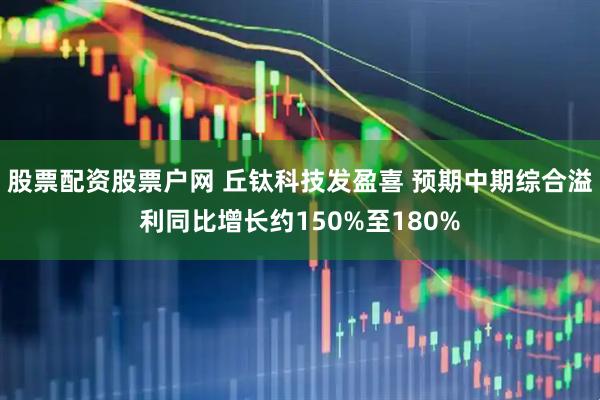 股票配资股票户网 丘钛科技发盈喜 预期中期综合溢利同比增长约150%至180%