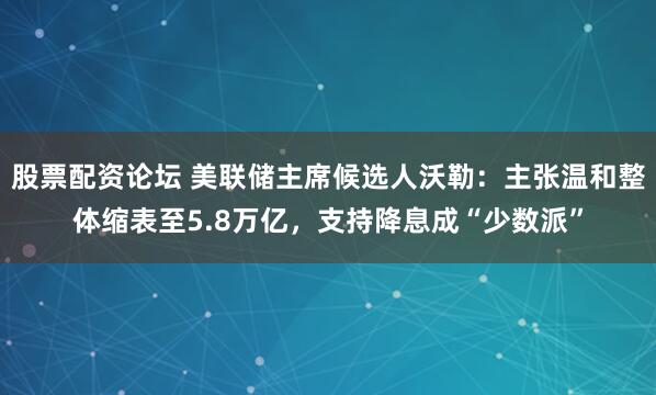 股票配资论坛 美联储主席候选人沃勒：主张温和整体缩表至5.8万亿，支持降息成“少数派”
