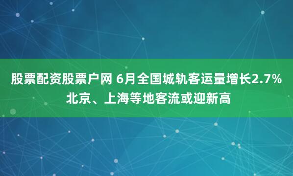 股票配资股票户网 6月全国城轨客运量增长2.7% 北京、上海等地客流或迎新高