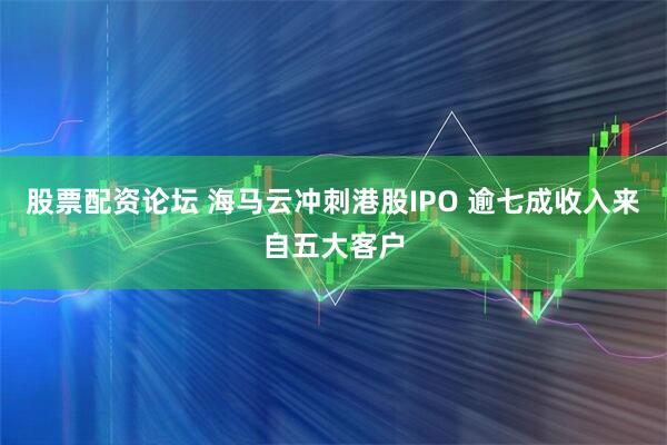 股票配资论坛 海马云冲刺港股IPO 逾七成收入来自五大客户