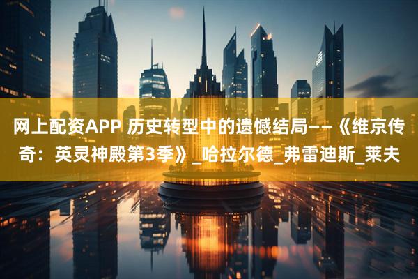 网上配资APP 历史转型中的遗憾结局——《维京传奇：英灵神殿第3季》_哈拉尔德_弗雷迪斯_莱夫