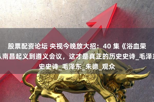 股票配资论坛 央视今晚放大招：40 集《浴血荣光》开播，从南昌起义到遵义会议，这才是真正的历史史诗_毛泽东_朱德_观众