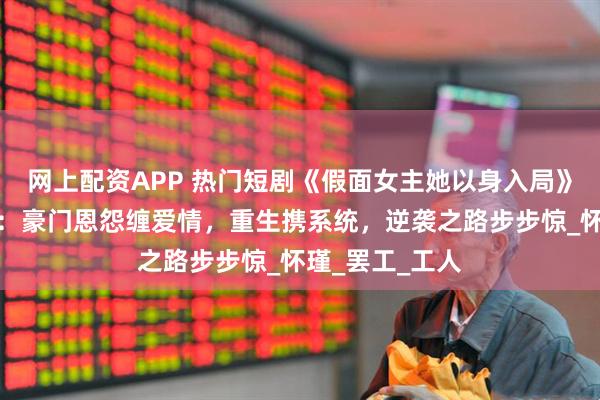 网上配资APP 热门短剧《假面女主她以身入局》完整全集观看：豪门恩怨缠爱情，重生携系统，逆袭之路步步惊_怀瑾_罢工_工人
