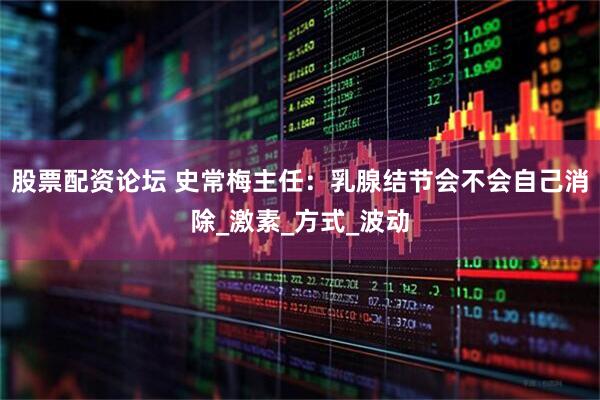 股票配资论坛 史常梅主任：乳腺结节会不会自己消除_激素_方式_波动
