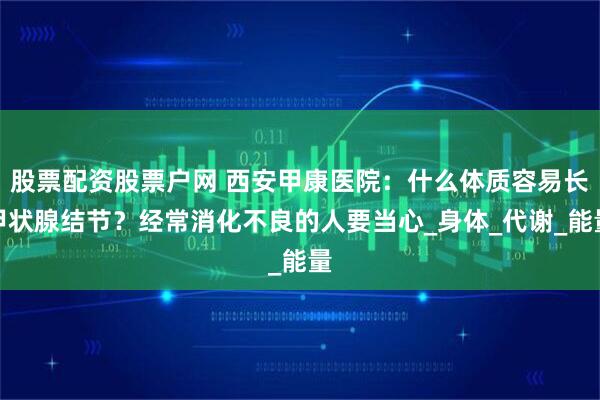 股票配资股票户网 西安甲康医院：什么体质容易长甲状腺结节？经常消化不良的人要当心_身体_代谢_能量