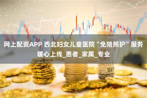 网上配资APP 西北妇女儿童医院“免陪照护”服务暖心上线_患者_家属_专业