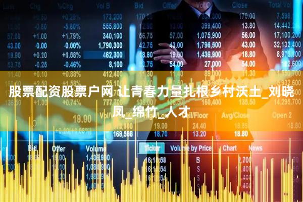 股票配资股票户网 让青春力量扎根乡村沃土_刘晓凤_绵竹_人才