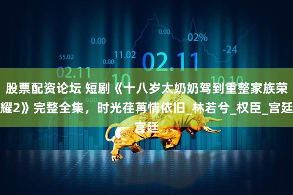 股票配资论坛 短剧《十八岁太奶奶驾到重整家族荣耀2》完整全集，时光荏苒情依旧_林若兮_权臣_宫廷