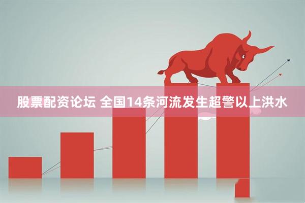 股票配资论坛 全国14条河流发生超警以上洪水