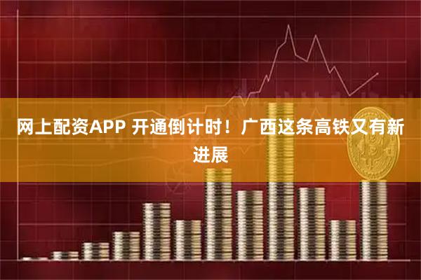 网上配资APP 开通倒计时！广西这条高铁又有新进展