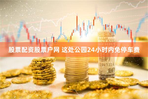 股票配资股票户网 这处公园24小时内免停车费