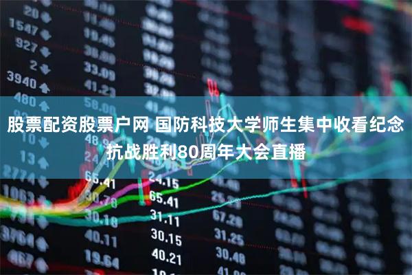 股票配资股票户网 国防科技大学师生集中收看纪念抗战胜利80周年大会直播