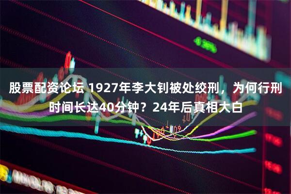 股票配资论坛 1927年李大钊被处绞刑，为何行刑时间长达40分钟？24年后真相大白