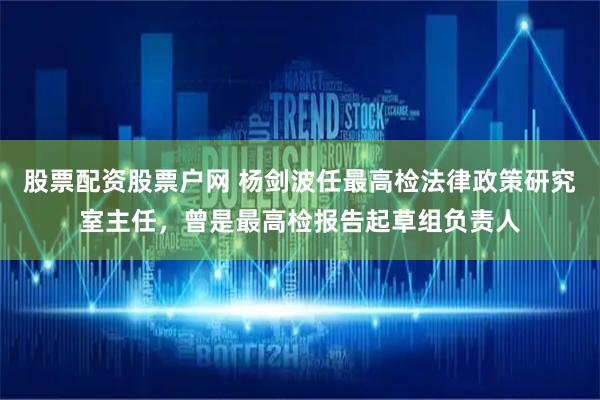 股票配资股票户网 杨剑波任最高检法律政策研究室主任，曾是最高检报告起草组负责人
