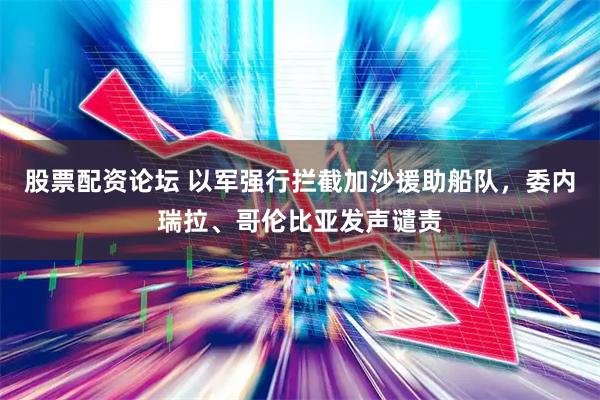 股票配资论坛 以军强行拦截加沙援助船队，委内瑞拉、哥伦比亚发声谴责