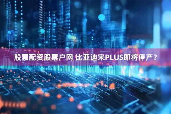 股票配资股票户网 比亚迪宋PLUS即将停产？