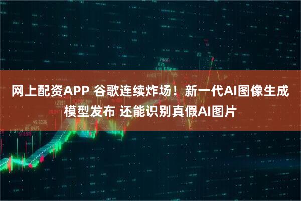 网上配资APP 谷歌连续炸场！新一代AI图像生成模型发布 还能识别真假AI图片
