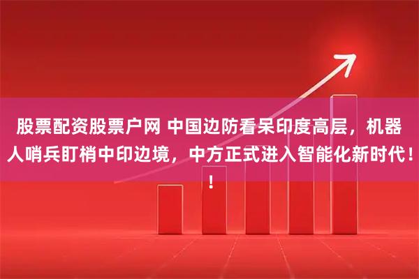 股票配资股票户网 中国边防看呆印度高层,机器人哨兵盯梢中印边境,中方正式进入智能化新时代!