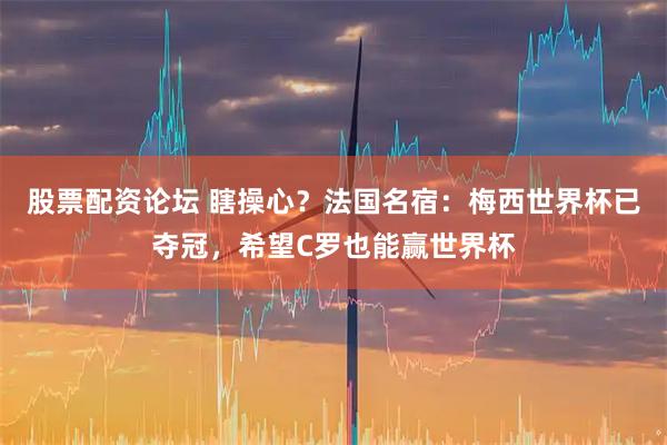 股票配资论坛 瞎操心？法国名宿：梅西世界杯已夺冠，希望C罗也能赢世界杯