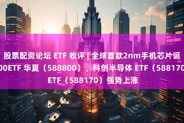 股票配资论坛 ETF 收评 | 全球首款2nm手机芯片诞生,科创 100ETF 华夏(588800)、科创半导体 ETF(588170)强势上涨