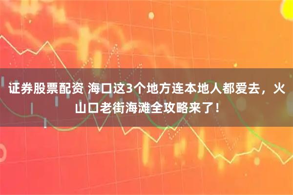 证券股票配资 海口这3个地方连本地人都爱去，火山口老街海滩全攻略来了！