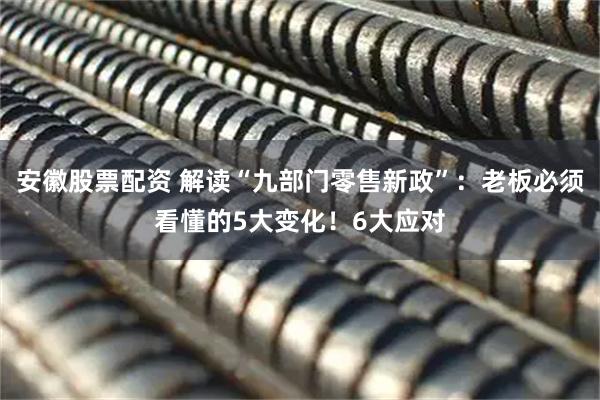 安徽股票配资 解读“九部门零售新政”：老板必须看懂的5大变化！6大应对