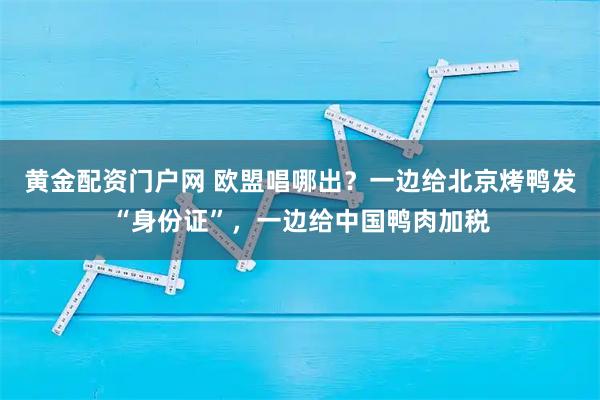 黄金配资门户网 欧盟唱哪出？一边给北京烤鸭发“身份证”，一边给中国鸭肉加税
