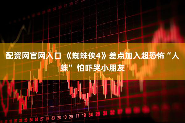 配资网官网入口 《蜘蛛侠4》差点加入超恐怖“人蛛” 怕吓哭小朋友
