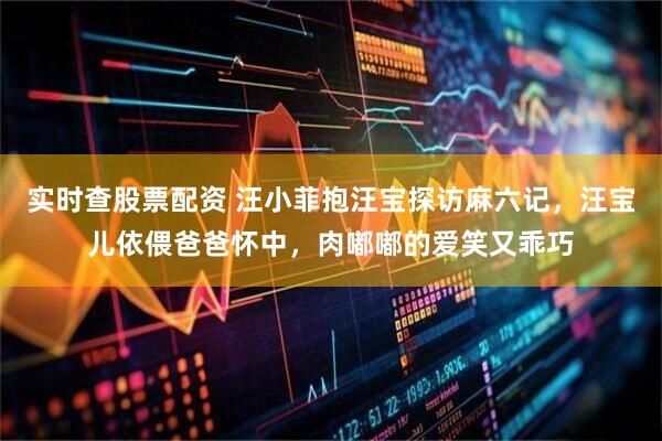 实时查股票配资 汪小菲抱汪宝探访麻六记，汪宝儿依偎爸爸怀中，肉嘟嘟的爱笑又乖巧