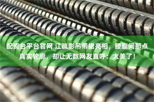 配资台平台官网 江疏影吊带裙亮相，腰腹间那点真实轮廓，却让无数网友直呼：太美了！