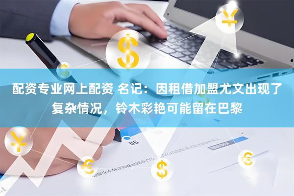 配资专业网上配资 名记：因租借加盟尤文出现了复杂情况，铃木彩艳可能留在巴黎