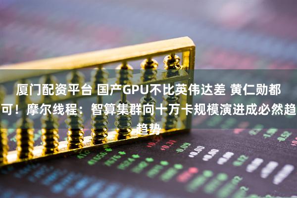厦门配资平台 国产GPU不比英伟达差 黄仁勋都认可！摩尔线程：智算集群向十万卡规模演进成必然趋势