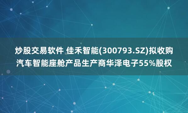 炒股交易软件 佳禾智能(300793.SZ)拟收购汽车智能座舱产品生产商华泽电子55%股权