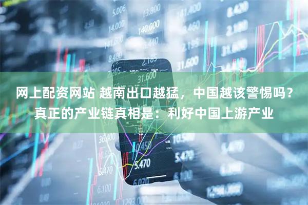 网上配资网站 越南出口越猛，中国越该警惕吗？真正的产业链真相是：利好中国上游产业