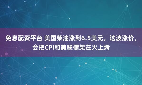 免息配资平台 美国柴油涨到6.5美元，这波涨价，会把CPI和美联储架在火上烤
